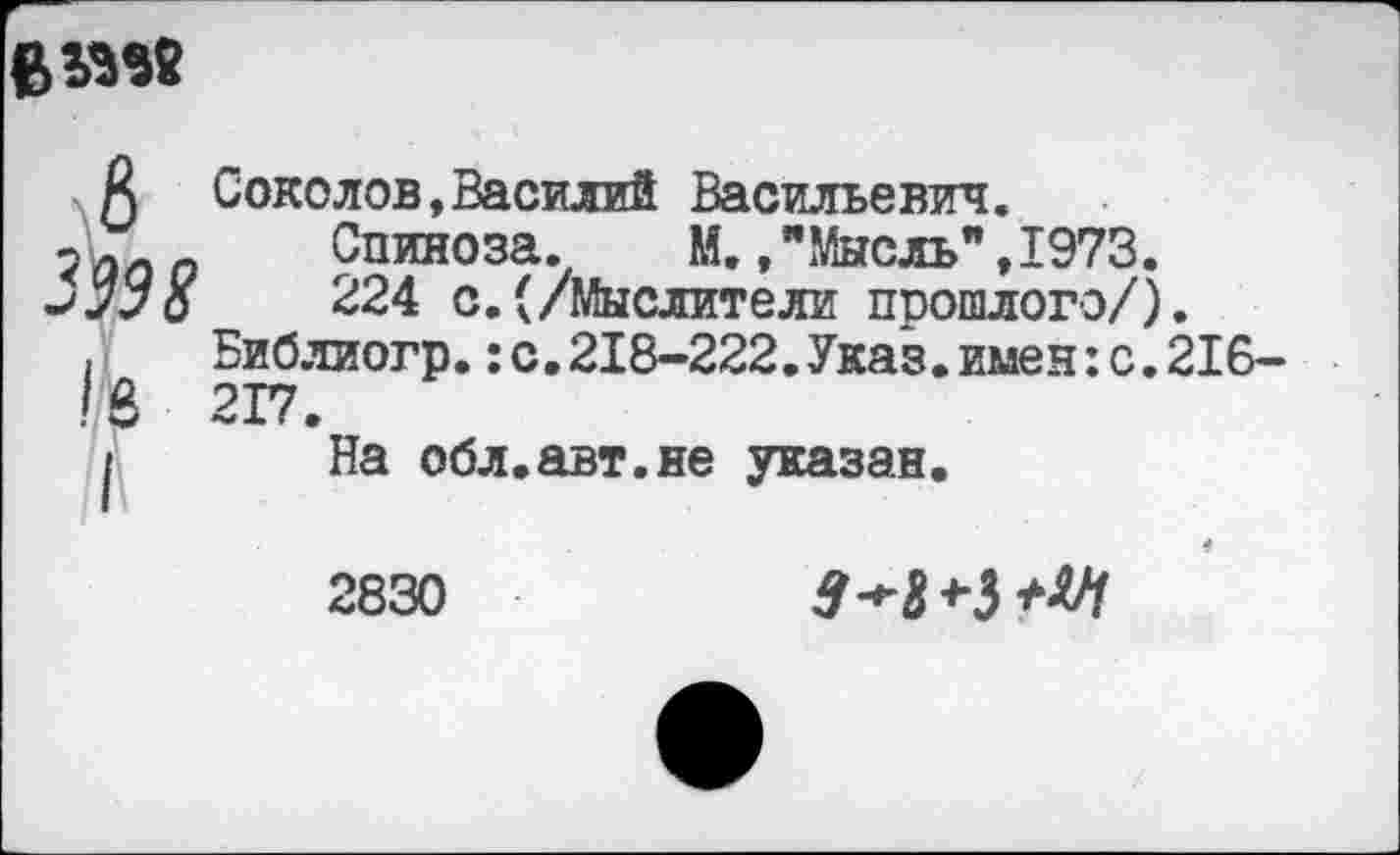 ﻿
А Соколов,Василий Васильевич.
?« Спиноза. М.,"Мысль",1973.
-'““о	224 с.(/Мыслители прошлого/).
,	Библиогр.:с.218-222.Указ.имен:с.216-
I8 217.
I На обл.авт.ие указан.
2830
